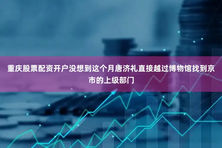重庆股票配资开户没想到这个月唐济礼直接越过博物馆找到京市的上级部门