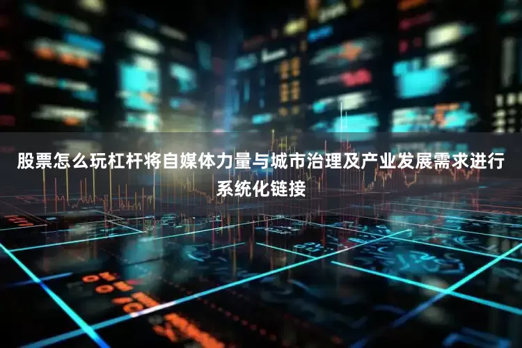 股票怎么玩杠杆将自媒体力量与城市治理及产业发展需求进行系统化链接