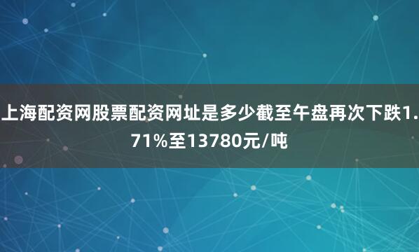 上海配资网股票配资网址是多少截至午盘再次下跌1.71%至13780元/吨