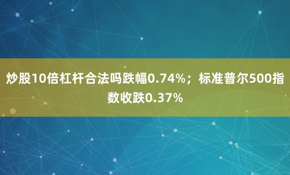 炒股10倍杠杆合法吗跌幅0.74%；标准普尔500指数收跌0.37%