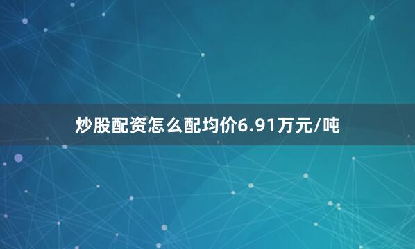 炒股配资怎么配均价6.91万元/吨