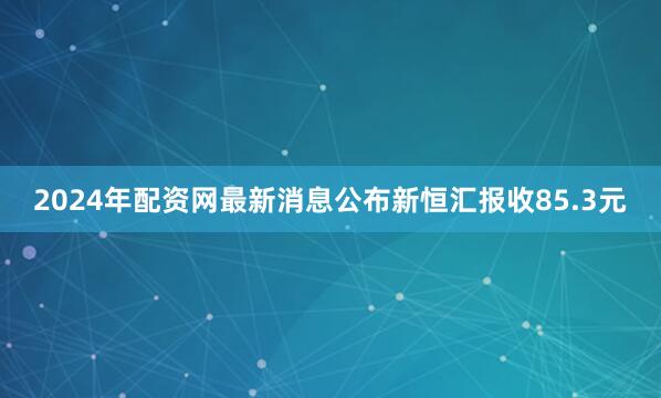 2024年配资网最新消息公布新恒汇报收85.3元
