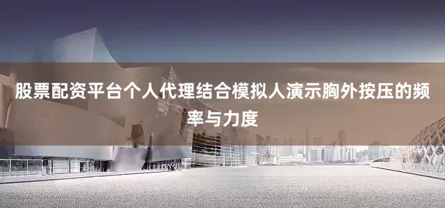 股票配资平台个人代理结合模拟人演示胸外按压的频率与力度
