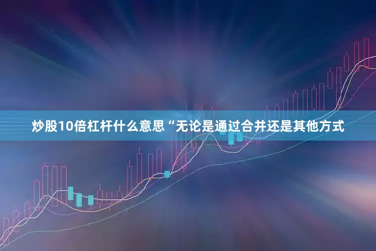 炒股10倍杠杆什么意思“无论是通过合并还是其他方式